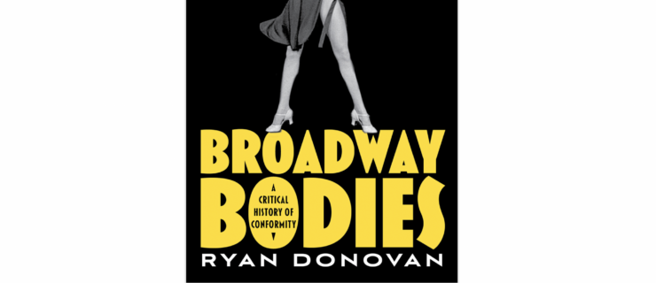 In a black and white image, dancer Ann Reinking stands with her long legs in a V, hands hovering over her chest and elbows up. She wears a long sleeve leotard and heeled character shoes; her tie-on dance skirt shows motion. Beneath the photo appears bold text in huge yellow letters “Broadway Bodies.” This text appears in the O of Bodies: “A Critical History of Conformity”. In white text: “Ryan Donovan.”